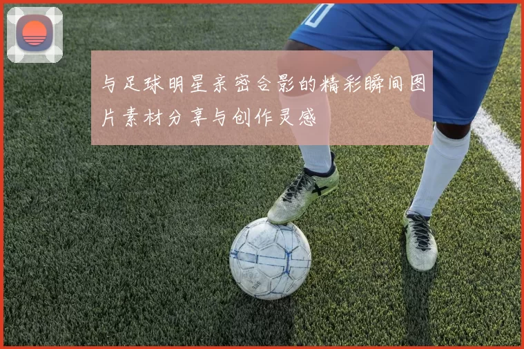 与足球明星亲密合影的精彩瞬间图片素材分享与创作灵感