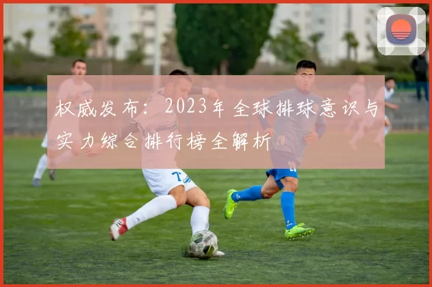权威发布：2023年全球排球意识与实力综合排行榜全解析