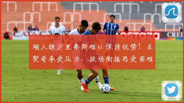 湖人缺少里弗斯难以保持优势！东契奇承受压力，段场衔接恐受困难