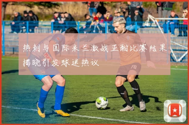 热刺与国际米兰激战正酣比赛结果揭晓引发球迷热议