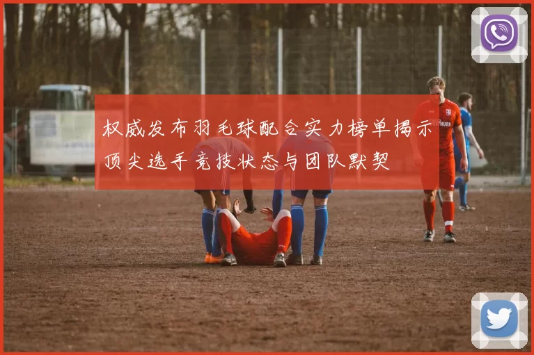 权威发布羽毛球配合实力榜单揭示顶尖选手竞技状态与团队默契