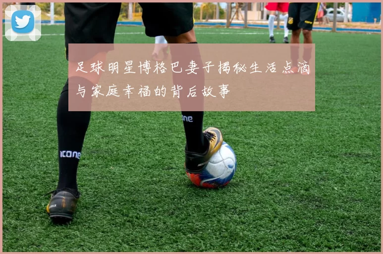 足球明星博格巴妻子揭秘生活点滴与家庭幸福的背后故事
