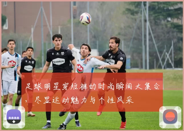 足球明星穿短裤的时尚瞬间大集合，尽显运动魅力与个性风采