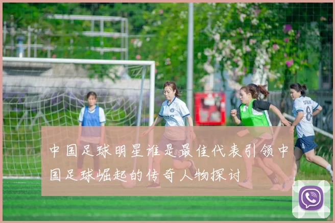 中国足球明星谁是最佳代表引领中国足球崛起的传奇人物探讨