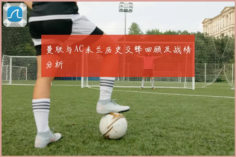 曼联与AC米兰历史交锋回顾及战绩分析