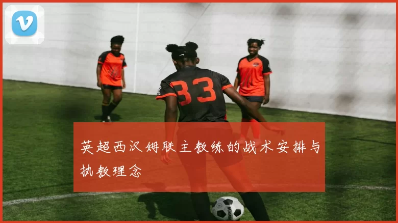 英超西汉姆联主教练的战术安排与执教理念