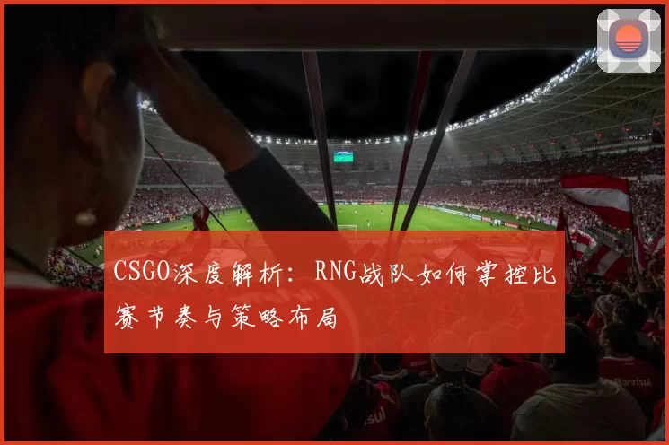 CSGO深度解析：RNG战队如何掌控比赛节奏与策略布局