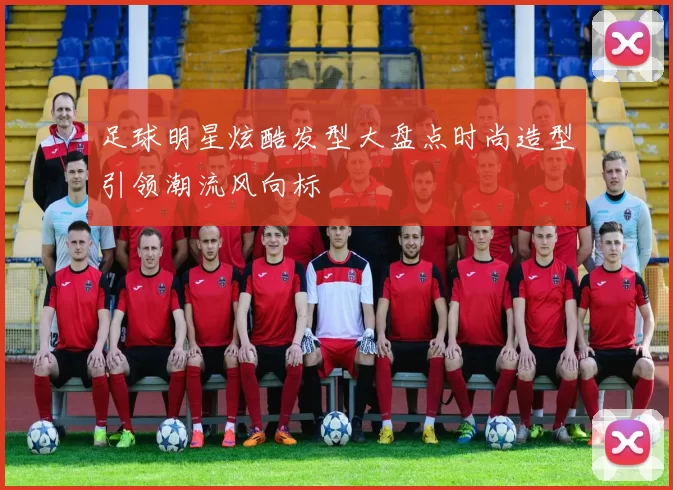 足球明星炫酷发型大盘点时尚造型引领潮流风向标