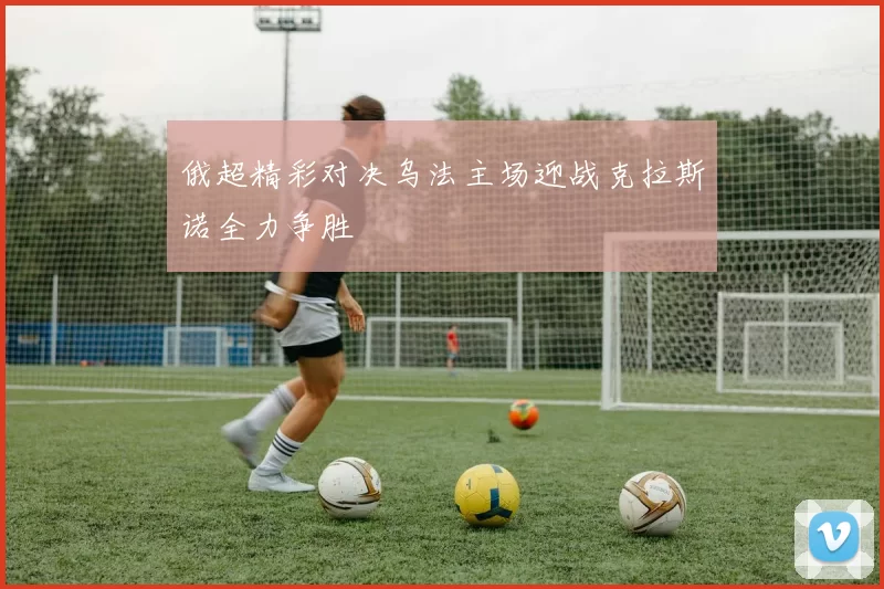 俄超精彩对决乌法主场迎战克拉斯诺全力争胜