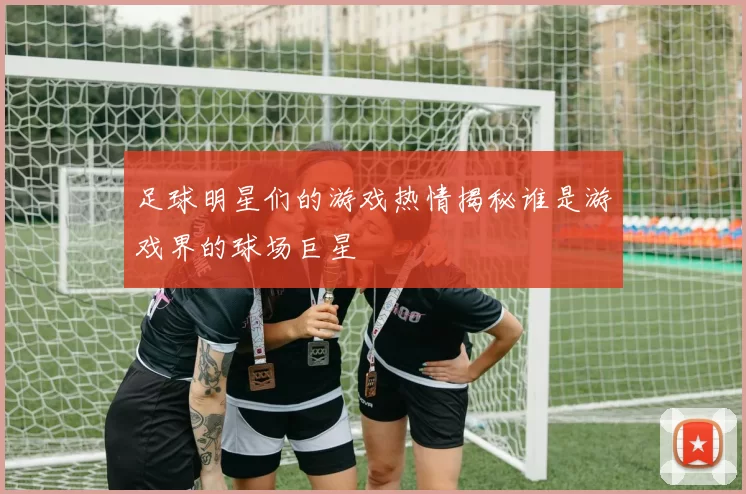 足球明星们的游戏热情揭秘谁是游戏界的球场巨星