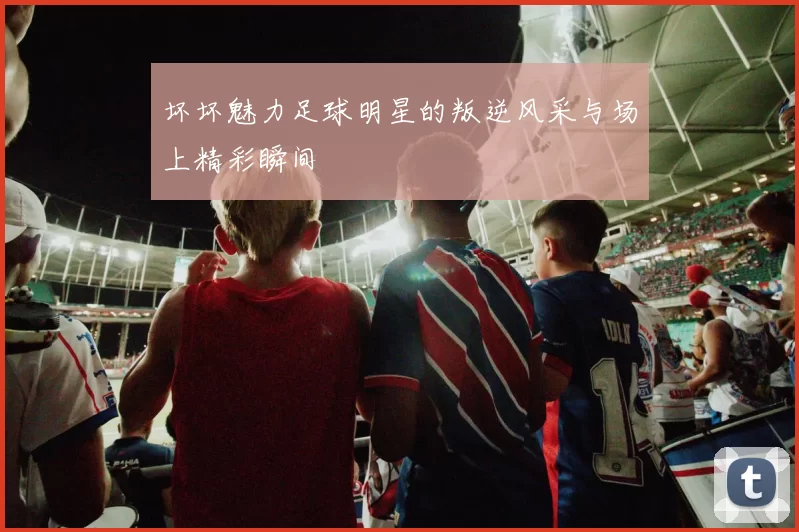 坏坏魅力足球明星的叛逆风采与场上精彩瞬间