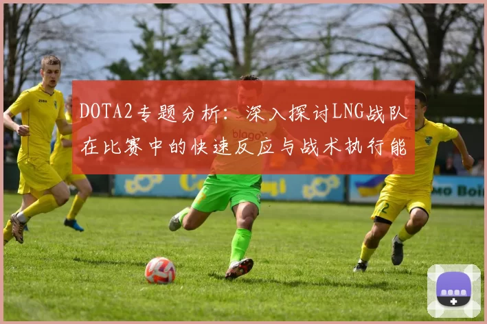 DOTA2专题分析：深入探讨LNG战队在比赛中的快速反应与战术执行能力