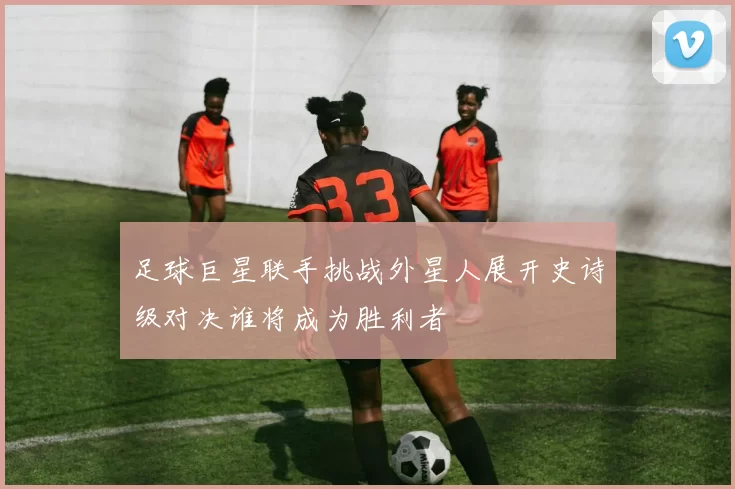 足球巨星联手挑战外星人展开史诗级对决谁将成为胜利者