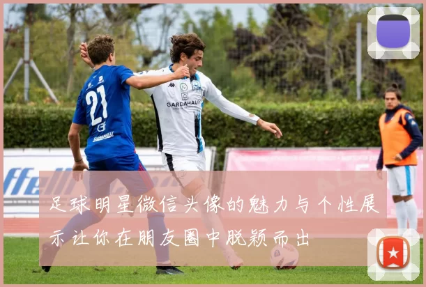 足球明星微信头像的魅力与个性展示让你在朋友圈中脱颖而出