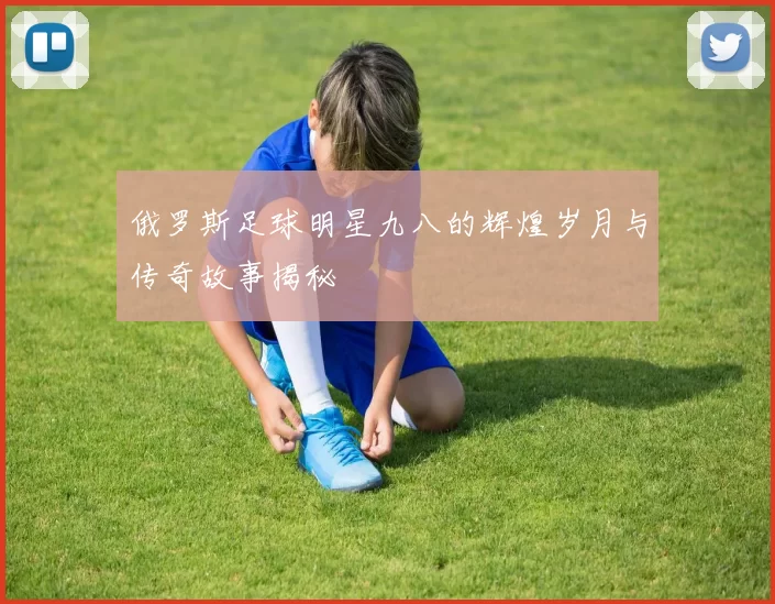 俄罗斯足球明星九八的辉煌岁月与传奇故事揭秘