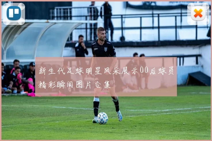 新生代足球明星风采展示00后球员精彩瞬间图片合集