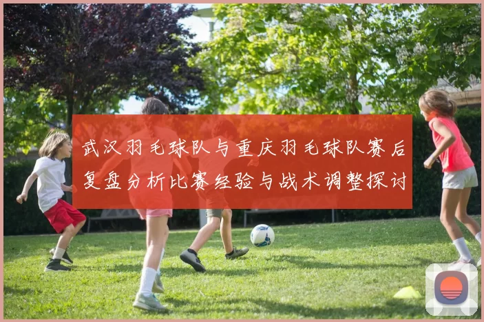 武汉羽毛球队与重庆羽毛球队赛后复盘分析比赛经验与战术调整探讨
