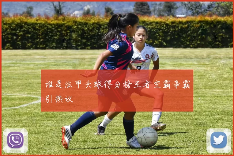 谁是法甲头球得分榜王者空霸争霸引热议