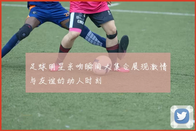 足球明星亲吻瞬间大集合展现激情与友谊的动人时刻