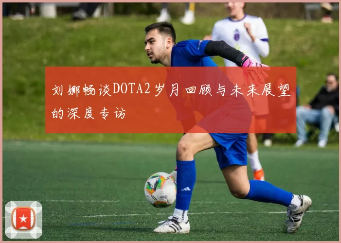 刘娜畅谈DOTA2岁月回顾与未来展望的深度专访
