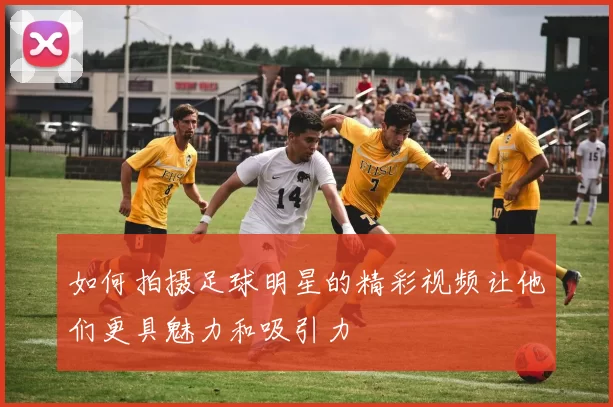 如何拍摄足球明星的精彩视频让他们更具魅力和吸引力