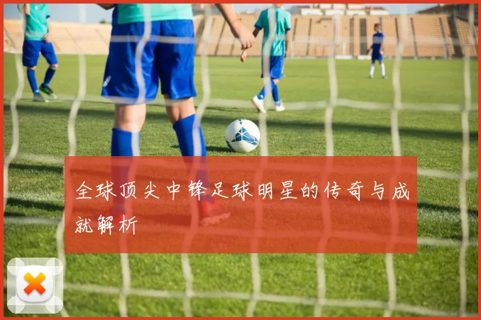 全球顶尖中锋足球明星的传奇与成就解析
