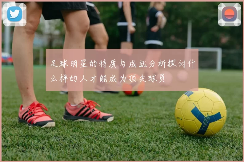 足球明星的特质与成就分析探讨什么样的人才能成为顶尖球员