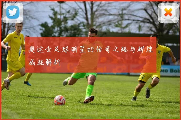 奥运会足球明星的传奇之路与辉煌成就解析