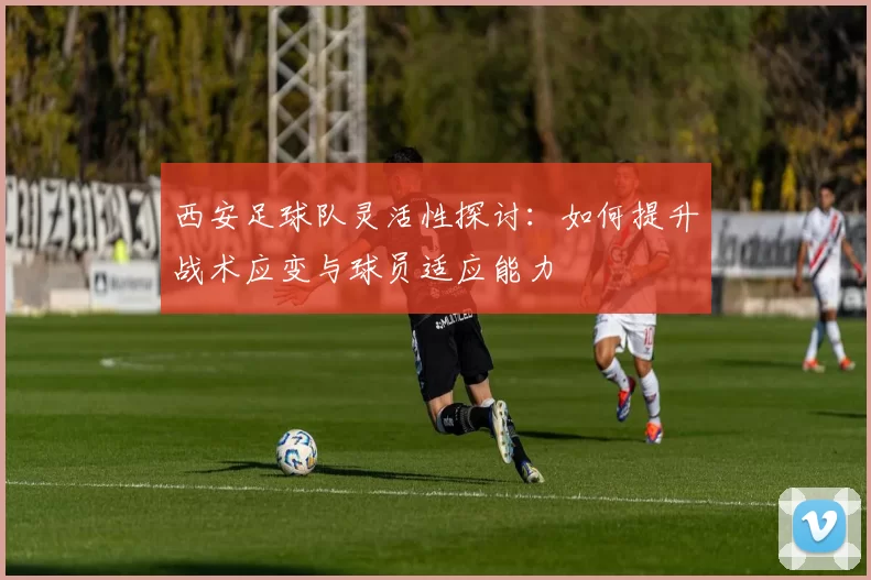 西安足球队灵活性探讨：如何提升战术应变与球员适应能力