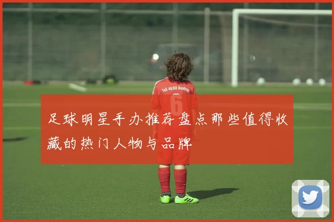 足球明星手办推荐盘点那些值得收藏的热门人物与品牌