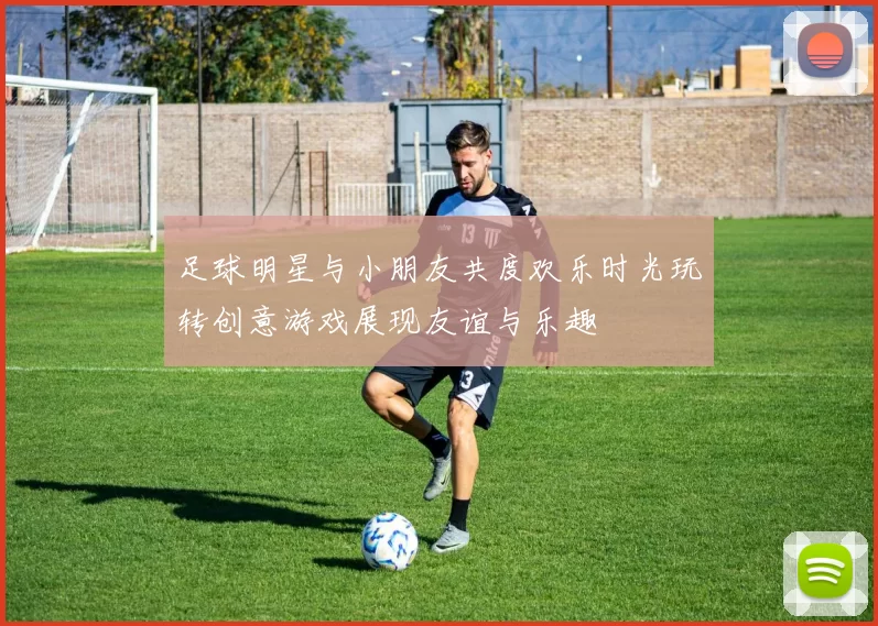 足球明星与小朋友共度欢乐时光玩转创意游戏展现友谊与乐趣