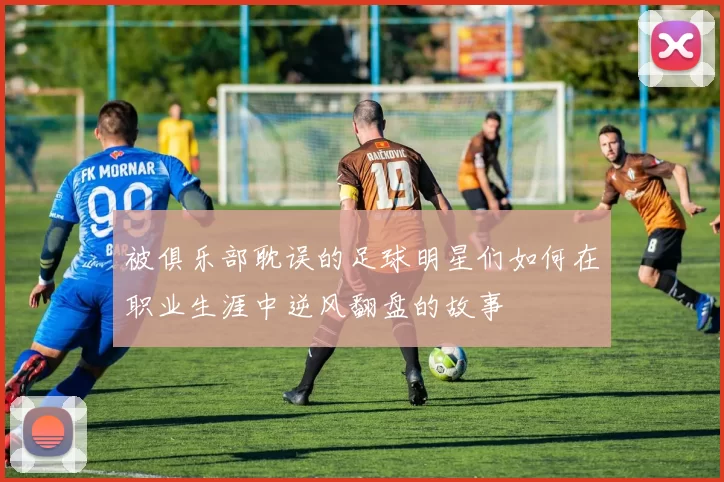 被俱乐部耽误的足球明星们如何在职业生涯中逆风翻盘的故事